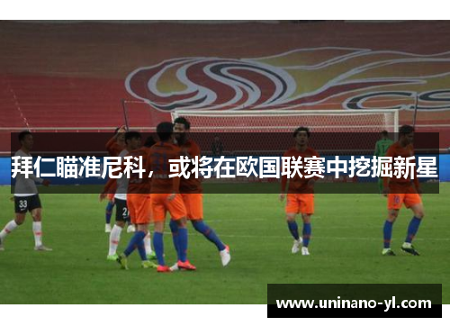 拜仁瞄准尼科，或将在欧国联赛中挖掘新星